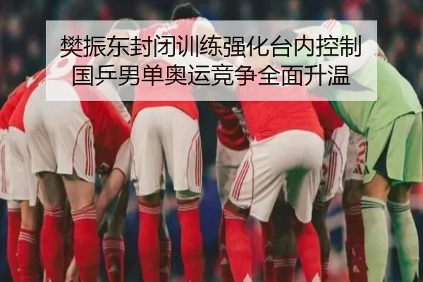 樊振东封闭训练强化台内控制 国乒男单奥运竞争全面升温